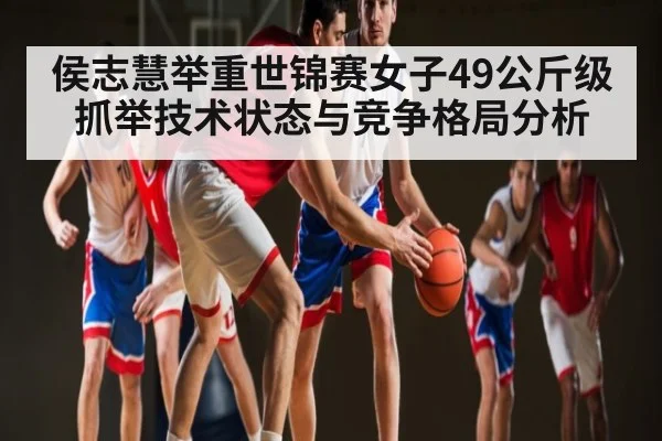 侯志慧举重世锦赛女子49公斤级抓举技术状态与竞争格局分析 - xingkong sports