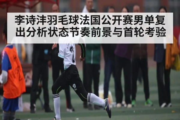 李诗沣羽毛球法国公开赛男单复出分析状态节奏前景与首轮考验 - xingkong sports